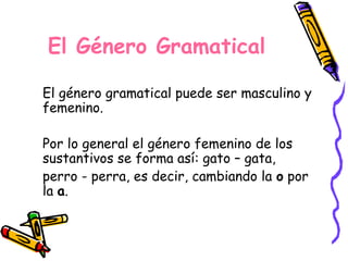 El Género Gramatical
El género gramatical puede ser masculino y
femenino.
Por lo general el género femenino de los
sustantivos se forma así: gato – gata,
perro - perra, es decir, cambiando la o por
la a.
 