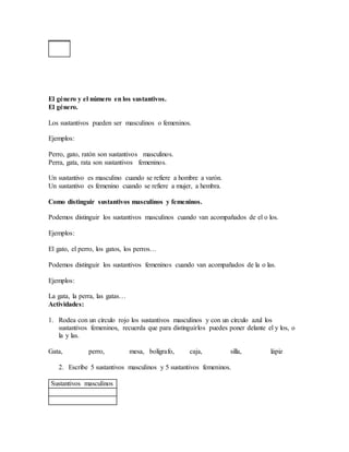 El género y el número en los sustantivos.
El género.
Los sustantivos pueden ser masculinos o femeninos.
Ejemplos:
Perro, gato, ratón son sustantivos masculinos.
Perra, gata, rata son sustantivos femeninos.
Un sustantivo es masculino cuando se refiere a hombre a varón.
Un sustantivo es femenino cuando se refiere a mujer, a hembra.
Como distinguir sustantivos masculinos y femeninos.
Podemos distinguir los sustantivos masculinos cuando van acompañados de el o los.
Ejemplos:
El gato, el perro, los gatos, los perros…
Podemos distinguir los sustantivos femeninos cuando van acompañados de la o las.
Ejemplos:
La gata, la perra, las gatas…
Actividades:
1. Rodea con un círculo rojo los sustantivos masculinos y con un círculo azul los
sustantivos femeninos, recuerda que para distinguirlos puedes poner delante el y los, o
la y las.
Gata, perro, mesa, bolígrafo, caja, silla, lápiz
2. Escribe 5 sustantivos masculinos y 5 sustantivos femeninos.
Sustantivos masculinos
 