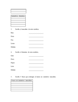 Sustantivos femeninos
3. Escribe el masculino de estos nombres.
Rata ___________________
Perra ___________________
Osa ___________________
Leona ___________________
Elefanta ___________________
4. Escribe el femenino de estos nombres.
Gato ___________________
Perro ___________________
Pájaro ___________________
León ___________________
Elefante ___________________
5. Escribe 5 frases que contengan al menos un sustantivo masculino.
Frases con sustantivos masculinos
 
