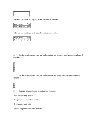 3 Rodea con un círculo rojo todos los sustantivos comunes.
caja perro Ana
Luis bolígrafo gato
4. Rodea con un círculo azul todos los sustantivos propios.
Caja perro Ana
Luis bolígrafo gato
6. Escribe una frase con cada uno de los sustantivos comunes que has encontrado en el
ejercicio 3.
7. Escribe una frase con cada uno de los sustantivos propios que has encontrado en el
ejercicio 5.
8. Localiza en estas frases los sustantivos comunes.
Esta mesa es muy grande.
Los perros de Luis ladran mucho.
El ordenador está roto.
La caja de galletas está en el armario.
 