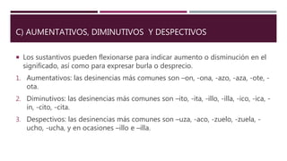 C) AUMENTATIVOS, DIMINUTIVOS Y DESPECTIVOS
 Los sustantivos pueden flexionarse para indicar aumento o disminución en el
significado, así como para expresar burla o desprecio.
1. Aumentativos: las desinencias más comunes son –on, -ona, -azo, -aza, -ote, -
ota.
2. Diminutivos: las desinencias más comunes son –ito, -ita, -illo, -illa, -ico, -ica, -
in, -cito, -cita.
3. Despectivos: las desinencias más comunes son –uza, -aco, -zuelo, -zuela, -
ucho, -ucha, y en ocasiones –illo e –illa.
 
