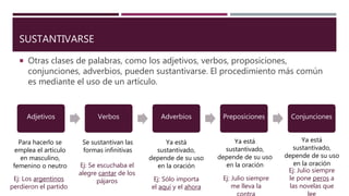 SUSTANTIVARSE
 Otras clases de palabras, como los adjetivos, verbos, proposiciones,
conjunciones, adverbios, pueden sustantivarse. El procedimiento más común
es mediante el uso de un artículo.
Adjetivos Verbos Adverbios Preposiciones Conjunciones
Para hacerlo se
emplea el artículo
en masculino,
femenino o neutro
Se sustantivan las
formas infinitivas
Ya está
sustantivado,
depende de su uso
en la oración
Ej: Los argentinos
perdieron el partido
Ej: Se escuchaba el
alegre cantar de los
pájaros Ej: Sólo importa
el aquí y el ahora
Ej: Julio siempre
me lleva la
Ej: Julio siempre
le pone peros a
las novelas que
lee
Ya está
sustantivado,
depende de su uso
en la oración
Ya está
sustantivado,
depende de su uso
en la oración
 