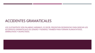 ACCIDENTES GRAMATICALES
LOS SUSTANTIVOS SON PALABRAS VARIABLES, ES DECIR, PRESENTAN DESINENCIAS PARA INDICAR LOS
ACCIDENTES GRAMATICALES DE GÉNERO Y NÚMERO; TAMBIÉN PARA FORMAR AUMENTATIVOS,
DIMINUTIVOS Y DESPECTIVOS.
 