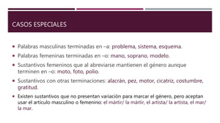 CASOS ESPECIALES
 Palabras masculinas terminadas en –a: problema, sistema, esquema.
 Palabras femeninas terminadas en –o: mano, soprano, modelo.
 Sustantivos femeninos que al abreviarse mantienen el género aunque
terminen en –o: moto, foto, polio.
 Sustantivos con otras terminaciones: alacrán, pez, motor, cicatriz, costumbre,
gratitud.
 Existen sustantivos que no presentan variación para marcar el género, pero aceptan
usar el artículo masculino o femenino: el mártir/ la mártir, el artista/ la artista, el mar/
la mar.
 