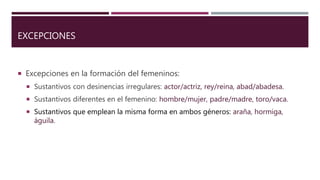 EXCEPCIONES
 Excepciones en la formación del femeninos:
 Sustantivos con desinencias irregulares: actor/actriz, rey/reina, abad/abadesa.
 Sustantivos diferentes en el femenino: hombre/mujer, padre/madre, toro/vaca.
 Sustantivos que emplean la misma forma en ambos géneros: araña, hormiga,
águila.
 