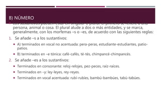 B) NÚMERO
 Los sustantivos pueden estar en singular o plural. El primero se refiere a una
persona, animal o cosa. El plural alude a dos o más entidades, y se marca,
generalmente, con los morfemas –s o –es, de acuerdo con las siguientes reglas:
1. Se añade –s a los sustantivos:
 A) terminados en vocal no acentuada: pera-peras, estudiante-estudiantes, patio-
patios.
 B) terminados en –e tónica: café-cafés, té-tés, chimpancé-chimpancés.
2. Se añade –es a los sustantivos:
 Terminados en consonante: reloj-relojes, pez-peces, raíz-raíces.
 Terminados en –y: ley-leyes, rey-reyes.
 Terminados en vocal acentuada: rubí-rubíes, bambú-bambúes, tabú-tabúes.
 