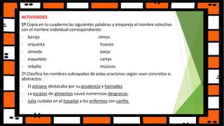 ACTIVIDADES
1º Copia en tu cuaderno las siguientes palabras y empareja el nombre colectivo
con el nombre individual correspondiente:
• baraja olmos
• orquesta huesos
• olmeda oveja
• esqueleto cartas
• rebaño músicos
2º Clasifica los nombres subrayados de estas oraciones según sean concretos o
abstractos:
• El anciano destacaba por su prudencia y honradez.
• La escasez de alimentos causó numerosas desgracias.
• Julia cuidaba en el hospital a los enfermos con cariño.
 