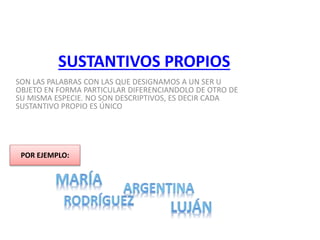 SUSTANTIVOS PROPIOS
SON LAS PALABRAS CON LAS QUE DESIGNAMOS A UN SER U
OBJETO EN FORMA PARTICULAR DIFERENCIANDOLO DE OTRO DE
SU MISMA ESPECIE. NO SON DESCRIPTIVOS, ES DECIR CADA
SUSTANTIVO PROPIO ES ÚNICO
POR EJEMPLO:
 