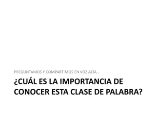 ¿CUÁL ES LA IMPORTANCIA DE
CONOCER ESTA CLASE DE PALABRA?
PREGUNTAMOS Y COMPARTIMOS EN VOZ ALTA…
 
