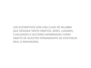 LOS SUSTANTIVOS SON UNA CLASE DE PALABRA
QUE DESIGNA TANTO OBJETOS, SERES, LUGARES,
CUALIDADES O ACCIONES NOMBRADAS COMO
OBJETO DE NUESTRO PENSAMIENTO DE EXISTENCIA
REAL O IMAGINARIA.
 