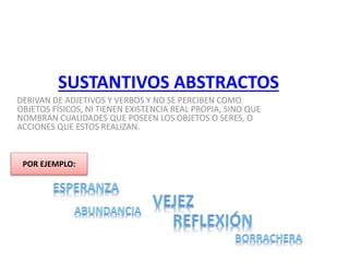 SUSTANTIVOS ABSTRACTOS
DERIVAN DE ADJETIVOS Y VERBOS Y NO SE PERCIBEN COMO
OBJETOS FÍSICOS, NI TIENEN EXISTENCIA REAL PROPIA, SINO QUE
NOMBRAN CUALIDADES QUE POSEEN LOS OBJETOS O SERES, O
ACCIONES QUE ESTOS REALIZAN.
POR EJEMPLO:
 