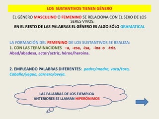 LOS SUSTANTIVOS TIENEN GÉNERO
 EL GÉNERO MASCULINO O FEMENINO SE RELACIONA CON EL SEXO DE LOS
                             SERES VIVOS.
  EN EL RESTO DE LAS PALABRAS EL GÉNERO ES ALGO SÓLO GRAMATICAL


LA FORMACIÓN DEL FEMENINO DE LOS SUSTANTIVOS SE REALIZA:
1. CON LAS TERMINACIONES –a, -esa, -isa, -ina o -triz.
Abad/abadesa, actor/actriz, héroe/heroína.


2. EMPLEANDO PALABRAS DIFERENTES: padre/madre, vaca/toro,
Caballo/yegua, carnero/oveja.



             LAS PALABRAS DE LOS EJEMPLOA
           ANTERIORES SE LLAMAN HIPERÓNIMOS

                                 .
 