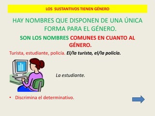 LOS SUSTANTIVOS TIENEN GÉNERO

 HAY NOMBRES QUE DISPONEN DE UNA ÚNICA
         FORMA PARA EL GÉNERO.
     SON LOS NOMBRES COMUNES EN CUANTO AL
                    GÉNERO.
Turista, estudiante, policía. El/la turista, el/la policía.



                        La estudiante.



• Discrimina el determinativo.
 