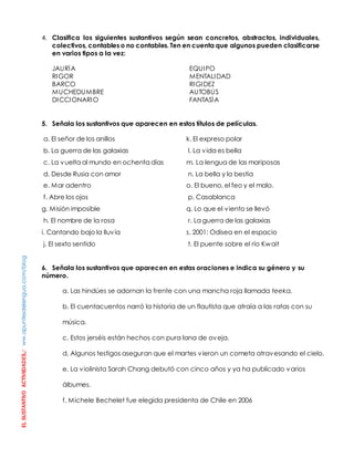 EL SUSTANTIVO ACTIVIIDADES./ ww.apuntesdelengua.com/blog 
4. Clasifica los siguientes sustantivos según sean concretos, abstractos, individuales, 
colectivos, contables o no contables. Ten en cuenta que algunos pueden clasificarse 
en varios tipos a la vez: 
JAURÍA EQUIPO 
RIGOR MENTALIDAD 
BARCO RIGIDEZ 
MUCHEDUMBRE AUTOBÚS 
DICCIONARIO FANTASÍA 
5. Señala los sustantivos que aparecen en estos títulos de películas. 
a. El señor de los anillos 
b. La guerra de las galaxias 
c. La vuelta al mundo en ochenta días 
d. Desde Rusia con amor 
e. Mar adentro 
f. Abre los ojos 
g. Misión imposible 
h. El nombre de la rosa 
i. Cantando bajo la lluvia 
j. El sexto sentido 
k. El expreso polar 
l. La vida es bella 
m. La lengua de las mariposas 
n. La bella y la bestia 
o. El bueno, el feo y el malo. 
p. Casablanca 
q. Lo que el viento se llevó 
r. La guerra de las galaxias 
s. 2001: Odisea en el espacio 
t. El puente sobre el río Kwait 
6. Señala los sustantivos que aparecen en estas oraciones e indica su género y su 
número. 
a. Las hindúes se adornan la frente con una mancha roja llamada teeka. 
b. El cuentacuentos narró la historia de un flautista que atraía a las ratas con su 
música. 
c. Estos jerséis están hechos con pura lana de oveja. 
d. Algunos testigos aseguran que el martes vieron un cometa atravesando el cielo. 
e. La violinista Sarah Chang debutó con cinco años y ya ha publicado varios 
álbumes. 
f. Michele Bechelet fue elegida presidenta de Chile en 2006 
 