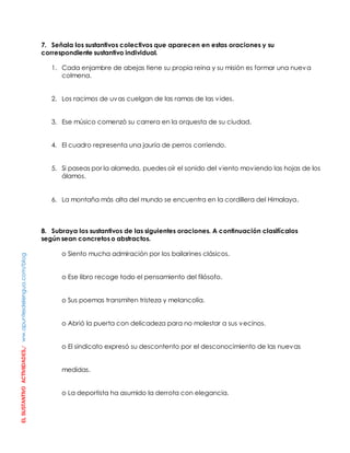 EL SUSTANTIVO ACTIVIIDADES./ ww.apuntesdelengua.com/blog 
7. Señala los sustantivos colectivos que aparecen en estas oraciones y su 
correspondiente sustantivo individual. 
1. Cada enjambre de abejas tiene su propia reina y su misión es formar una nueva 
colmena. 
2. Los racimos de uvas cuelgan de las ramas de las vides. 
3. Ese músico comenzó su carrera en la orquesta de su ciudad. 
4. El cuadro representa una jauría de perros corriendo. 
5. Si paseas por la alameda, puedes oír el sonido del viento moviendo las hojas de los 
álamos. 
6. La montaña más alta del mundo se encuentra en la cordillera del Himalaya. 
8. Subraya los sustantivos de las siguientes oraciones. A continuación clasifícalos 
según sean concretos o abstractos. 
o Siento mucha admiración por los bailarines clásicos. 
o Ese libro recoge todo el pensamiento del filósofo. 
o Sus poemas transmiten tristeza y melancolía. 
o Abrió la puerta con delicadeza para no molestar a sus vecinos. 
o El sindicato expresó su descontento por el desconocimiento de las nuevas 
medidas. 
o La deportista ha asumido la derrota con elegancia. 
 