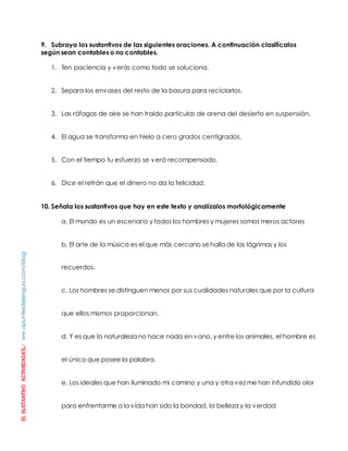 EL SUSTANTIVO ACTIVIIDADES./ ww.apuntesdelengua.com/blog 
9. Subraya los sustantivos de las siguientes oraciones. A continuación clasifícalos 
según sean contables o no contables. 
1. Ten paciencia y verás como todo se soluciona. 
2. Separa los envases del resto de la basura para reciclarlos. 
3. Las ráfagas de aire se han traído partículas de arena del desierto en suspensión. 
4. El agua se transforma en hielo a cero grados centígrados. 
5. Con el tiempo tu esfuerzo se verá recompensado. 
6. Dice el refrán que el dinero no da la felicidad. 
10. Señala los sustantivos que hay en este texto y analízalos morfológicamente 
a. El mundo es un escenario y todos los hombres y mujeres somos meros actores 
b. El arte de la música es el que más cercano se halla de las lágrimas y los 
recuerdos. 
c. Los hombres se distinguen menos por sus cualidades naturales que por la cultura 
que ellos mismos proporcionan. 
d. Y es que la naturaleza no hace nada en vano, y entre los animales, el hombre es 
el único que posee la palabra. 
e. Los ideales que han iluminado mi camino y una y otra vez me han infundido olor 
para enfrentarme a la vida han sido la bondad, la belleza y la verdad 
 