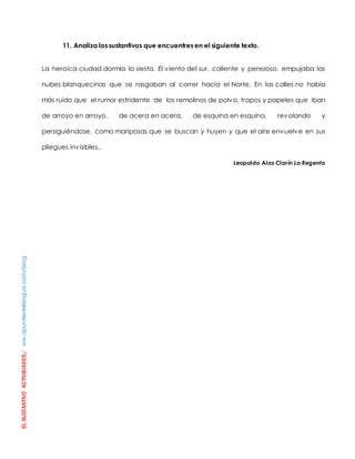 EL SUSTANTIVO ACTIVIIDADES./ ww.apuntesdelengua.com/blog 
11. Analiza los sustantivos que encuentres en el siguiente texto. 
La heroica ciudad dormía la siesta. El viento del sur, caliente y perezoso, empujaba las 
nubes blanquecinas que se rasgaban al correr hacia el Norte. En las calles no había 
más ruido que el rumor estridente de los remolinos de polvo, trapos y papeles que iban 
de arroyo en arroyo, de acera en acera, de esquina en esquina, revolando y 
persiguiéndose, como mariposas que se buscan y huyen y que el aire envuelve en sus 
pliegues invisibles.. 
Leopoldo Alas Clarín La Regenta 
