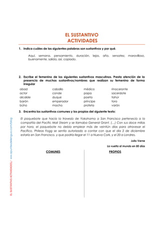 ELSUSTANTIVOACTIVIIDADES./ww.apuntesdelengua.com/blog
EL SUSTANTIVO
ACTIVIDADES
1. Indica cuáles de las siguientes palabras son sustantivos y por qué.
Aquí, semana, pensamiento, duración, lejos, año, sensatez, maravilloso,
buenamente, salida, así, copiado.
2. Escribe el femenino de los siguientes sustantivos masculinos. Presta atención de la
presencia de muchos sustantivos/nombres que realizan su femenino de forma
irregular
abad
actor
alcalde
barón
búho
caballo
conde
duque
emperador
macho
médico
papa
poeta
príncipe
profeta
rinoceronte
sacerdote
tahúr
toro
varón
3. Encentra los sustantivos comunes y los propios del siguiente texto:
El paquebote que hacía la travesía de Yokohama a San Francisco pertenecía a la
compañía del Pacific Mail Steam y se llamaba General Grant. (…) Con sus doce millas
por hora, el paquebote no debía emplear más de veintiún días para atravesar el
Pacífico. Phileas Fogg se sentía autorizado a contar con que el día 2 de diciembre
estaría en San Francisco, y que podría llegar el 11 a Nueva Cork, y el 20 a Londres.
Julio Verne
La vuelta al mundo en 80 días
COMUNES PROPIOS
 