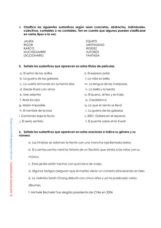 ELSUSTANTIVOACTIVIIDADES./ww.apuntesdelengua.com/blog
4. Clasifica los siguientes sustantivos según sean concretos, abstractos, individuales,
colectivos, contables o no contables. Ten en cuenta que algunos pueden clasificarse
en varios tipos a la vez:
JAURÍA EQUIPO
RIGOR MENTALIDAD
BARCO RIGIDEZ
MUCHEDUMBRE AUTOBÚS
DICCIONARIO FANTASÍA
5. Señala los sustantivos que aparecen en estos títulos de películas.
a. El señor de los anillos
b. La guerra de las galaxias
c. La vuelta al mundo en ochenta días
d. Desde Rusia con amor
e. Mar adentro
f. Abre los ojos
g. Misión imposible
h. El nombre de la rosa
i. Cantando bajo la lluvia
j. El sexto sentido
k. El expreso polar
l. La vida es bella
m. La lengua de las mariposas
n. La bella y la bestia
o. El bueno, el feo y el malo.
p. Casablanca
q. Lo que el viento se llevó
r. La guerra de las galaxias
s. 2001: Odisea en el espacio
t. El puente sobre el río Kwait
6. Señala los sustantivos que aparecen en estas oraciones e indica su género y su
número.
a. Las hindúes se adornan la frente con una mancha roja llamada teeka.
b. El cuentacuentos narró la historia de un flautista que atraía a las ratas con su
música.
c. Estos jerséis están hechos con pura lana de oveja.
d. Algunos testigos aseguran que el martes vieron un cometa atravesando el cielo.
e. La violinista Sarah Chang debutó con cinco años y ya ha publicado varios
álbumes.
f. Michele Bechelet fue elegida presidenta de Chile en 2006
 