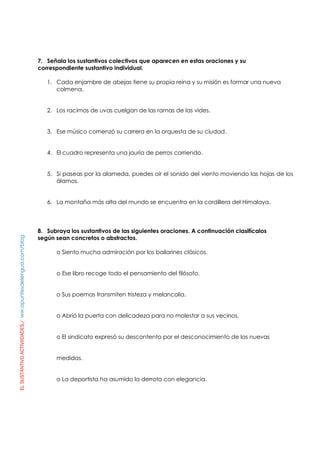 ELSUSTANTIVOACTIVIIDADES./ww.apuntesdelengua.com/blog
7. Señala los sustantivos colectivos que aparecen en estas oraciones y su
correspondiente sustantivo individual.
1. Cada enjambre de abejas tiene su propia reina y su misión es formar una nueva
colmena.
2. Los racimos de uvas cuelgan de las ramas de las vides.
3. Ese músico comenzó su carrera en la orquesta de su ciudad.
4. El cuadro representa una jauría de perros corriendo.
5. Si paseas por la alameda, puedes oír el sonido del viento moviendo las hojas de los
álamos.
6. La montaña más alta del mundo se encuentra en la cordillera del Himalaya.
8. Subraya los sustantivos de las siguientes oraciones. A continuación clasifícalos
según sean concretos o abstractos.
o Siento mucha admiración por los bailarines clásicos.
o Ese libro recoge todo el pensamiento del filósofo.
o Sus poemas transmiten tristeza y melancolía.
o Abrió la puerta con delicadeza para no molestar a sus vecinos.
o El sindicato expresó su descontento por el desconocimiento de las nuevas
medidas.
o La deportista ha asumido la derrota con elegancia.
 