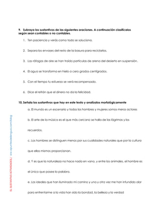 ELSUSTANTIVOACTIVIIDADES./ww.apuntesdelengua.com/blog
9. Subraya los sustantivos de las siguientes oraciones. A continuación clasifícalos
según sean contables o no contables.
1. Ten paciencia y verás como todo se soluciona.
2. Separa los envases del resto de la basura para reciclarlos.
3. Las ráfagas de aire se han traído partículas de arena del desierto en suspensión.
4. El agua se transforma en hielo a cero grados centígrados.
5. Con el tiempo tu esfuerzo se verá recompensado.
6. Dice el refrán que el dinero no da la felicidad.
10. Señala los sustantivos que hay en este texto y analízalos morfológicamente
a. El mundo es un escenario y todos los hombres y mujeres somos meros actores
b. El arte de la música es el que más cercano se halla de las lágrimas y los
recuerdos.
c. Los hombres se distinguen menos por sus cualidades naturales que por la cultura
que ellos mismos proporcionan.
d. Y es que la naturaleza no hace nada en vano, y entre los animales, el hombre es
el único que posee la palabra.
e. Los ideales que han iluminado mi camino y una y otra vez me han infundido olor
para enfrentarme a la vida han sido la bondad, la belleza y la verdad
 