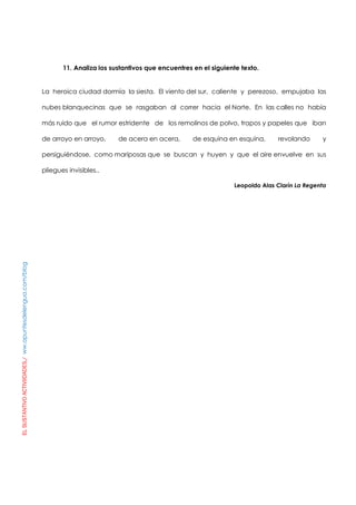ELSUSTANTIVOACTIVIIDADES./ww.apuntesdelengua.com/blog
11. Analiza los sustantivos que encuentres en el siguiente texto.
La heroica ciudad dormía la siesta. El viento del sur, caliente y perezoso, empujaba las
nubes blanquecinas que se rasgaban al correr hacia el Norte. En las calles no había
más ruido que el rumor estridente de los remolinos de polvo, trapos y papeles que iban
de arroyo en arroyo, de acera en acera, de esquina en esquina, revolando y
persiguiéndose, como mariposas que se buscan y huyen y que el aire envuelve en sus
pliegues invisibles..
Leopoldo Alas Clarín La Regenta
 
