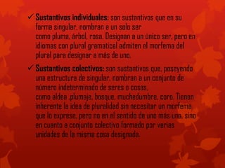  Sustantivos individuales: son sustantivos que en su
forma singular, nombran a un solo ser
como pluma, árbol, rosa. Designan a un único ser, pero en
idiomas con plural gramatical admiten el morfema del
plural para designar a más de uno.
 Sustantivos colectivos: son sustantivos que, poseyendo
una estructura de singular, nombran a un conjunto de
número indeterminado de seres o cosas,
como aldea ,plumaje, bosque, muchedumbre, coro. Tienen
inherente la idea de pluralidad sin necesitar un morfema
que lo exprese, pero no en el sentido de uno más uno, sino
en cuanto a conjunto colectivo formado por varias
unidades de la misma cosa designada.
 