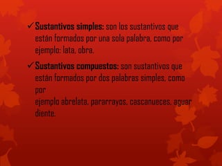 Sustantivos simples: son los sustantivos que
están formados por una sola palabra, como por
ejemplo: lata, obra.
Sustantivos compuestos: son sustantivos que
están formados por dos palabras simples, como
por
ejemplo abrelata, pararrayos, cascanueces, aguar
diente.
 
