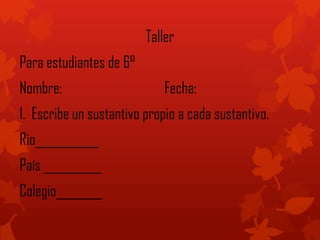 Taller
Para estudiantes de 6°
Nombre: Fecha:
1. Escribe un sustantivo propio a cada sustantivo.
Rio___________
País __________
Colegio________
 