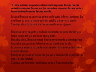 2. Lee la historia y luego subraya los sustantivos propios de color rojo, los
sustantivos comunes de color azul, los sustantivos concretos de color verde y
los sustantivos abstractos de color amarillo.
La vaca Nicolasa, es una vaca alegre, no le gusta la lluvia, porque el día
que llueve su amo no le deja salir del establo a jugar en el prado.
Su amigo el cerdo Casimiro le hace compaña en sus juegos.
Nicolasa es muy coqueta, y nada más despertar se peina el rabo y se
limpia las patitas y la cara con agua y jabón.
Ha salido el sol, Nicolasa mueve el rabo muy contenta y sale disparada
hacia el prado para oler la hierba fresca y tumbarse en ella.
Es una vaca inquieta, no puede estar parada. Hasta cuando la ordeñan
está moviéndose.
Nicolasita, preciosa no te muevas que vas a derramar la leche! dice: su
amo. La vaca Nicolasa
Se pasea por la granja, moviéndose como si fuera una modelo.
 