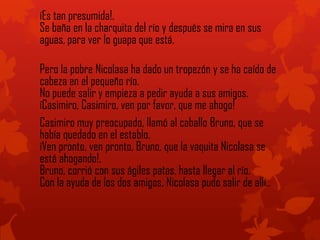 íEs tan presumida!.
Se baña en la charquita del río y después se mira en sus
aguas, para ver lo guapa que está.
Pero la pobre Nicolasa ha dado un tropezón y se ha caído de
cabeza en el pequeño río.
No puede salir y empieza a pedir ayuda a sus amigos.
íCasimiro, Casimiro, ven por favor, que me ahogo!
Casimiro muy preocupado, llamó al caballo Bruno, que se
había quedado en el establo.
íVen pronto, ven pronto, Bruno, que la vaquita Nicolasa se
está ahogando!.
Bruno, corrió con sus ágiles patas, hasta llegar al río.
Con la ayuda de los dos amigos, Nicolasa pudo salir de allí..
 