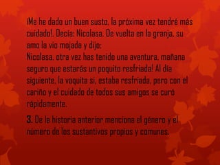 íMe he dado un buen susto, la próxima vez tendré más
cuidado!. Decía: Nicolasa. De vuelta en la granja, su
amo la vio mojada y dijo:
Nicolasa, otra vez has tenido una aventura, mañana
seguro que estarás un poquito resfriada! Al día
siguiente, la vaquita si, estaba resfriada, pero con el
cariño y el cuidado de todos sus amigos se curó
rápidamente.
3. De la historia anterior menciona el género y el
número de los sustantivos propios y comunes.
 