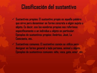 Clasificación del sustantivo
 Sustantivos propios: El sustantivo propio es aquella palabra
que sirve para denominar en forma concreta a algún sujeto u
objeto. Es decir, con los nombres propios nos referimos
específicamente a un individuo u objeto en particular.
Ejemplos de sustantivos propios: América, José, La
Cenicienta, etc.
 Sustantivos comunes: El sustantivo común se utiliza para
designar en forma general a toda persona, animal u objeto.
Ejemplos de sustantivos comunes: niño, vaca, gato, amor, etc.
 
