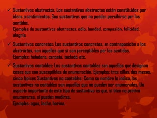 Sustantivos abstractos: Los sustantivos abstractos están constituidos por
ideas o sentimientos. Son sustantivos que no pueden percibirse por los
sentidos.
Ejemplos de sustantivos abstractos: odio, bondad, compasión, felicidad,
alegría.
 Sustantivos concretos: Los sustantivos concretos, en contraposición a los
abstractos, son aquellos que sí son perceptibles por los sentidos.
Ejemplos: heladera, carpeta, teclado, etc.
 Sustantivos contables: Los sustantivos contables son aquellos que designan
cosas que son susceptibles de enumeración. Ejemplos: tres sillas, dos mesas,
cinco lápices Sustantivos no contables: Como su nombre lo indica, los
sustantivos no contables son aquellos que no pueden ser enumerados. Un
aspecto importante de este tipo de sustantivo es que, si bien no pueden
enumerarse, sí pueden medirse.
Ejemplos: agua, leche, harina.
 