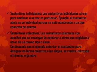  Sustantivos individuales: Los sustantivos individuales sirven
para nombrar a un ser en particular. Ejemplo: el sustantivo
abeja es un individual porque se está nombrando a un tipo
concreto de insecto.
 Sustantivos colectivos: Los sustantivos colectivos son
aquellos que se encargan de nombrar a seres que engloban a
otros de un mismo tipo o clase.
Continuando con el ejemplo anterior, el sustantivo para
designar en forma colectiva a las abejas, se realiza utilizando
el término enjambre
 