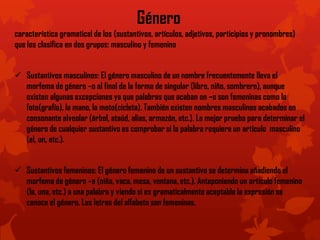 Género
característica gramatical de los (sustantivos, artículos, adjetivos, participios y pronombres)
que los clasifica en dos grupos: masculino y femenino
 Sustantivos masculinos: El género masculino de un nombre frecuentemente lleva el
morfema de género –o al final de la forma de singular (libro, niño, sombrero), aunque
existen algunas excepciones ya que palabras que acaban en –o son femeninas como la
foto(grafía), la mano, la moto(cicleta). También existen nombres masculinos acabados en
consonante alveolar (árbol, ataúd, alias, armazón, etc.). La mejor prueba para determinar el
género de cualquier sustantivo es comprobar si la palabra requiere un artículo masculino
(el, un, etc.).
 Sustantivos femeninos: El género femenino de un sustantivo se determina añadiendo el
morfema de género –a (niña, vaca, mesa, ventana, etc.). Anteponiendo un artículo femenino
(la, una, etc.) a una palabra y viendo si es gramaticalmente aceptable la expresión se
conoce el género. Las letras del alfabeto son femeninas.
 