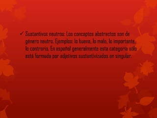  Sustantivos neutros: Los conceptos abstractos son de
género neutro. Ejemplos: lo bueno, lo malo, lo importante,
lo contrario. En español generalmente esta categoría sólo
está formada por adjetivos sustantivizados en singular.
 