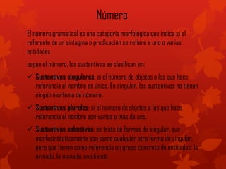 Número
El número gramatical es una categoría morfológica que indica si el
referente de un sintagma o predicación se refiere a uno o varias
entidades
según el número, los sustantivos se clasifican en:
 Sustantivos singulares: si el número de objetos a los que hace
referencia el nombre es único. En singular, los sustantivos no tienen
ningún morfema de número.
 Sustantivos plurales: si el número de objetos a los que hace
referencia el nombre son varios o más de uno.
 Sustantivos colectivos: se trata de formas de singular, que
morfosintácticamente son como cualquier otra forma de singular,
pero que tienen como referencia un grupo concreto de entidades: la
armada, la manada, una banda
 