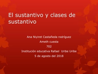 El sustantivo y clases de
sustantivo
Ana Niyiret Castañeda rodríguez
Ameth cuesta
702
Institución educativa Rafael Uribe Uribe
5 de agosto del 2018
 
