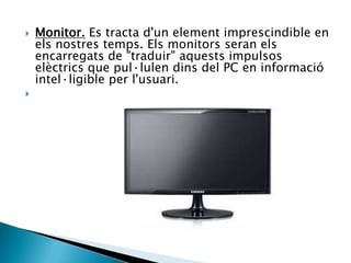  Monitor. Es tracta d'un element imprescindible en
els nostres temps. Els monitors seran els
encarregats de "traduir" aquests impulsos
elèctrics que pul·lulen dins del PC en informació
intel·ligible per l'usuari.

 