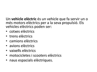 Un vehicle elèctric és un vehicle que fa servir un o
més motors elèctrics per a la seva propulsió. Els
vehicles elèctrics poden ser:
• cotxes elèctrics
• trens elèctrics
• camions elèctrics
• avions elèctrics
• vaixells elèctrics
• motocicletes i scooters elèctrics
• naus espacials elèctriques.
 