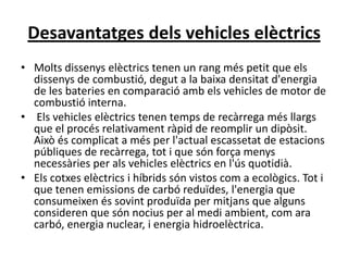 Desavantatges dels vehicles elèctrics
• Molts dissenys elèctrics tenen un rang més petit que els
  dissenys de combustió, degut a la baixa densitat d'energia
  de les bateries en comparació amb els vehicles de motor de
  combustió interna.
• Els vehicles elèctrics tenen temps de recàrrega més llargs
  que el procés relativament ràpid de reomplir un dipòsit.
  Això és complicat a més per l'actual escassetat de estacions
  públiques de recàrrega, tot i que són força menys
  necessàries per als vehicles elèctrics en l'ús quotidià.
• Els cotxes elèctrics i híbrids són vistos com a ecològics. Tot i
  que tenen emissions de carbó reduïdes, l'energia que
  consumeixen és sovint produïda per mitjans que alguns
  consideren que són nocius per al medi ambient, com ara
  carbó, energia nuclear, i energia hidroelèctrica.
 
