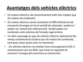 Avantatges dels vehicles elèctrics
• Els motors elèctrics són mecànicament molt més simples que
  els motors de combustió.
• Els motors elèctrics sovint assoleixen el 90% d'eficiència de
  conversió d'energia en tot el ventall de velocitats i potència i
  poden ser control·lats amb precisió. També poden ser
  combinats amb sistemes de frenada regenerativa
• Un altre avantatge és que els vehicles elèctrics típicament fan
  menys contaminació acústica que els motors de combustió,
  tant quan estan quiets com en moviment
• . Els vehicles elèctrics no emeten fums d'escapament CO2 ni
  contaminants com ara NOx. que tenen la capacitat de
  convertir l'energia del moviment en electricitat.
 