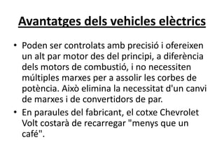 Avantatges dels vehicles elèctrics
• Poden ser controlats amb precisió i ofereixen
  un alt par motor des del principi, a diferència
  dels motors de combustió, i no necessiten
  múltiples marxes per a assolir les corbes de
  potència. Això elimina la necessitat d'un canvi
  de marxes i de convertidors de par.
• En paraules del fabricant, el cotxe Chevrolet
  Volt costarà de recarregar "menys que un
  café".
 