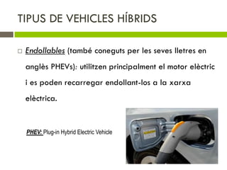 TIPUS DE VEHICLES HÍBRIDS

   Endollables (també coneguts per les seves lletres en
    anglès PHEVs): utilitzen principalment el motor elèctric
    i es poden recarregar endollant-los a la xarxa
    elèctrica.


    PHEV: Plug-in Hybrid Electric Vehicle
 