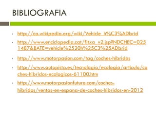 BIBLIOGRAFIA

•   http://ca.wikipedia.org/wiki/Vehicle_h%C3%ADbrid
•   http://www.enciclopedia.cat/fitxa_v2.jsp?NDCHEC=025
    1487&BATE=vehicle%2520h%25C3%25ADbrid
•   http://www.motorpasion.com/tag/coches-hibridos
•   http://www.autopista.es/tecnologia/ecologia/articulo/co
    ches-hibridos-ecologicos-61100.htm
•   http://www.motorpasionfuturo.com/coches-
    hibridos/ventas-en-espana-de-coches-hibridos-en-2012
 