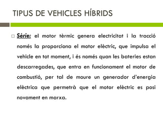 TIPUS DE VEHICLES HÍBRIDS

   Sèrie: el motor tèrmic genera electricitat i la tracció
    només la proporciona el motor elèctric, que impulsa el
    vehicle en tot moment, i és només quan les bateries estan
    descarregades, que entra en funcionament el motor de
    combustió, per tal de moure un generador d’energia
    elèctrica que permetrà que el motor elèctric es posi
    novament en marxa.
 
