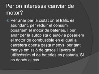 Per on interessa canviar de
motor?
   Per anar per la ciutat on el tràfic és
    abundant, per reduïr el consum
    posariem el motor de bateries. I per
    anar per la autopista o autovia posariem
    el motor de combustible en el qual a
    carretera oberta gasta menys, per tant
    menys emissió de gasos i llavors si
    utilitzéssim el de bateries es gastaria. Si
    es donés el cas
 