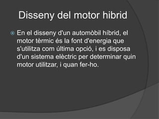 Disseny del motor hibrid
   En el disseny d'un automòbil híbrid, el
    motor tèrmic és la font d'energia que
    s'utilitza com última opció, i es disposa
    d'un sistema elèctric per determinar quin
    motor utilitzar, i quan fer-ho.
 