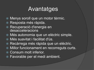 Avantatges
   Menys soroll que un motor tèrmic.
   Resposta més ràpida.
   Recuperació d'energia en
    desacceleracions
   Més autonomia que un elèctric simple.
   Més suavitat i facilitat d'ús.
   Recàrrega més ràpida que un elèctric.
   Millor funcionament en recorreguts curts.
   Consum molt inferior.
   Favorable per el medi ambient.
 